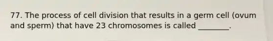 77. The process of cell division that results in a germ cell (ovum and sperm) that have 23 chromosomes is called ________.