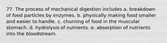 77. The process of mechanical digestion includes a. breakdown of food particles by enzymes. b. physically making food smaller and easier to handle. c. churning of food in the muscular stomach. d. hydrolysis of nutrients. e. absorption of nutrients into the bloodstream.