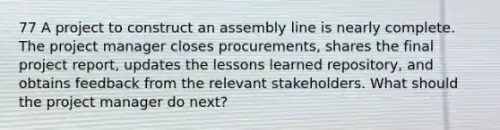 77 A project to construct an assembly line is nearly complete. The project manager closes procurements, shares the final project report, updates the lessons learned repository, and obtains feedback from the relevant stakeholders. What should the project manager do next?