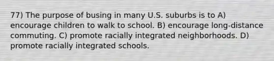 77) The purpose of busing in many U.S. suburbs is to A) encourage children to walk to school. B) encourage long-distance commuting. C) promote racially integrated neighborhoods. D) promote racially integrated schools.