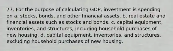 77. For the purpose of calculating GDP, investment is spending on a. stocks, bonds, and other financial assets. b. real estate and financial assets such as stocks and bonds. c. capital equipment, inventories, and structures, including household purchases of new housing. d. capital equipment, inventories, and structures, excluding household purchases of new housing.