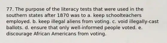 77. The purpose of the literacy tests that were used in the southern states after 1870 was to a. keep schoolteachers employed. b. keep illegal aliens from voting. c. void illegally-cast ballots. d. ensure that only well-informed people voted. e. discourage African Americans from voting.