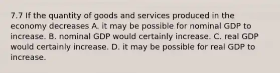 7.7 If the quantity of goods and services produced in the economy decreases A. it may be possible for nominal GDP to increase. B. nominal GDP would certainly increase. C. real GDP would certainly increase. D. it may be possible for real GDP to increase.