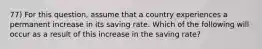 77) For this question, assume that a country experiences a permanent increase in its saving rate. Which of the following will occur as a result of this increase in the saving rate?