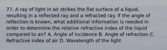 77. A ray of light in air strikes the flat surface of a liquid, resulting in a reflected ray and a refracted ray. If the angle of reflection is known, what additional information is needed in order to determine the relative refractive index of the liquid compared to air? A. Angle of incidence B. Angle of refraction C. Refractive index of air D. Wavelength of the light