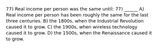 77) Real income per person was the same until: 77) ______ A) Real income per person has been roughly the same for the last three centuries. B) the 1800s, when the Industrial Revolution caused it to grow. C) the 1900s, when wireless technology caused it to grow. D) the 1500s, when the Renaissance caused it to grow.