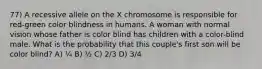 77) A recessive allele on the X chromosome is responsible for red-green color blindness in humans. A woman with normal vision whose father is color blind has children with a color-blind male. What is the probability that this couple's first son will be color blind? A) ¼ B) ½ C) 2/3 D) 3/4