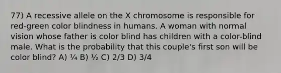 77) A recessive allele on the X chromosome is responsible for red-green color blindness in humans. A woman with normal vision whose father is color blind has children with a color-blind male. What is the probability that this couple's first son will be color blind? A) ¼ B) ½ C) 2/3 D) 3/4