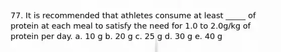 77. It is recommended that athletes consume at least _____ of protein at each meal to satisfy the need for 1.0 to 2.0g/kg of protein per day. a. 10 g b. 20 g c. 25 g d. 30 g e. 40 g