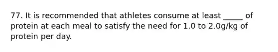 77. It is recommended that athletes consume at least _____ of protein at each meal to satisfy the need for 1.0 to 2.0g/kg of protein per day.