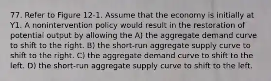 77. Refer to Figure 12-1. Assume that the economy is initially at Y1. A nonintervention policy would result in the restoration of potential output by allowing the A) the aggregate demand curve to shift to the right. B) the short-run aggregate supply curve to shift to the right. C) the aggregate demand curve to shift to the left. D) the short-run aggregate supply curve to shift to the left.