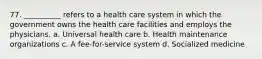 77. __________ refers to a health care system in which the government owns the health care facilities and employs the physicians.​ a. ​Universal health care b. ​Health maintenance organizations c. ​A fee-for-service system d. ​Socialized medicine