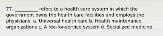 77. __________ refers to a health care system in which the government owns the health care facilities and employs the physicians.​ a. ​Universal health care b. ​Health maintenance organizations c. ​A fee-for-service system d. ​Socialized medicine