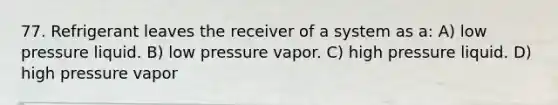 77. Refrigerant leaves the receiver of a system as a: A) low pressure liquid. B) low pressure vapor. C) high pressure liquid. D) high pressure vapor