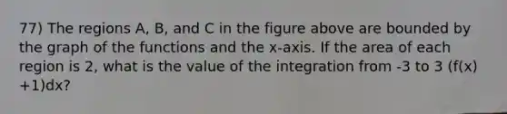 77) The regions A, B, and C in the figure above are bounded by the graph of the functions and the x-axis. If the area of each region is 2, what is the value of the integration from -3 to 3 (f(x) +1)dx?