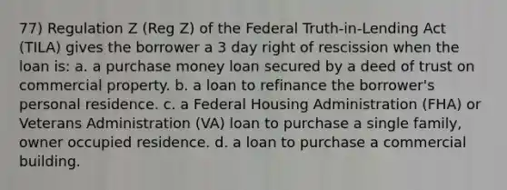 77) Regulation Z (Reg Z) of the Federal Truth-in-Lending Act (TILA) gives the borrower a 3 day right of rescission when the loan is: a. a purchase money loan secured by a deed of trust on commercial property. b. a loan to refinance the borrower's personal residence. c. a Federal Housing Administration (FHA) or Veterans Administration (VA) loan to purchase a single family, owner occupied residence. d. a loan to purchase a commercial building.