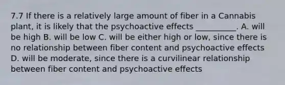 7.7 If there is a relatively large amount of fiber in a Cannabis plant, it is likely that the psychoactive effects __________. A. will be high B. will be low C. will be either high or low, since there is no relationship between fiber content and psychoactive effects D. will be moderate, since there is a curvilinear relationship between fiber content and psychoactive effects