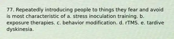 77. Repeatedly introducing people to things they fear and avoid is most characteristic of a. stress inoculation training. b. exposure therapies. c. behavior modification. d. rTMS. e. tardive dyskinesia.