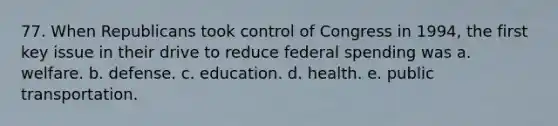 77. When Republicans took control of Congress in 1994, the first key issue in their drive to reduce federal spending was a. welfare. b. defense. c. education. d. health. e. public transportation.