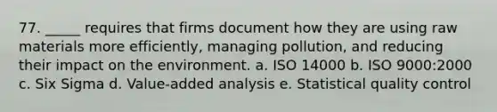 77. _____ requires that firms document how they are using raw materials more efficiently, managing pollution, and reducing their impact on the environment. a. ISO 14000 b. ISO 9000:2000 c. Six Sigma d. Value-added analysis e. Statistical quality control