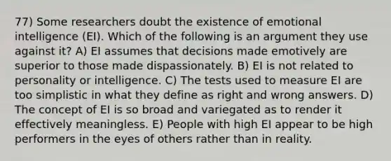 77) Some researchers doubt the existence of emotional intelligence (EI). Which of the following is an argument they use against it? A) EI assumes that decisions made emotively are superior to those made dispassionately. B) EI is not related to personality or intelligence. C) The tests used to measure EI are too simplistic in what they define as right and wrong answers. D) The concept of EI is so broad and variegated as to render it effectively meaningless. E) People with high EI appear to be high performers in the eyes of others rather than in reality.