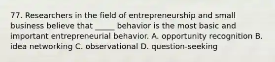 77. Researchers in the field of entrepreneurship and small business believe that _____ behavior is the most basic and important entrepreneurial behavior. A. opportunity recognition B. idea networking C. observational D. question-seeking