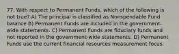 77. With respect to Permanent Funds, which of the following is not true? A) The principal is classified as Nonspendable Fund balance B) Permanent Funds are included in the government-wide statements. C) Permanent Funds are fiduciary funds and not reported in the government-wide statements. D) Permanent Funds use the current financial resources measurement focus.