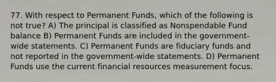 77. With respect to Permanent Funds, which of the following is not true? A) The principal is classified as Nonspendable Fund balance B) Permanent Funds are included in the government-wide statements. C) Permanent Funds are fiduciary funds and not reported in the government-wide statements. D) Permanent Funds use the current financial resources measurement focus.