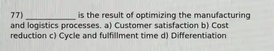 77) _____________ is the result of optimizing the manufacturing and logistics processes. a) Customer satisfaction b) Cost reduction c) Cycle and fulfillment time d) Differentiation