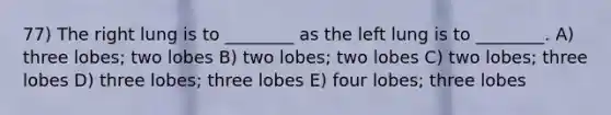 77) The right lung is to ________ as the left lung is to ________. A) three lobes; two lobes B) two lobes; two lobes C) two lobes; three lobes D) three lobes; three lobes E) four lobes; three lobes