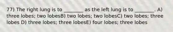 77) The right lung is to ________ as the left lung is to ________. A) three lobes; two lobesB) two lobes; two lobesC) two lobes; three lobes D) three lobes; three lobesE) four lobes; three lobes