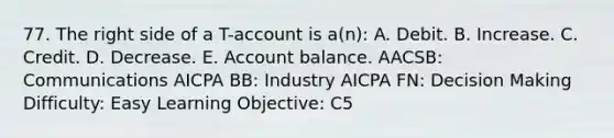 77. The right side of a T-account is a(n): A. Debit. B. Increase. C. Credit. D. Decrease. E. Account balance. AACSB: Communications AICPA BB: Industry AICPA FN: Decision Making Difficulty: Easy Learning Objective: C5