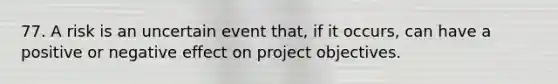 77. A risk is an uncertain event that, if it occurs, can have a positive or negative effect on project objectives.