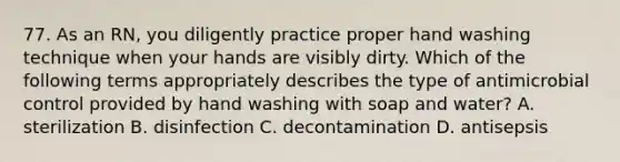 77. As an RN, you diligently practice proper hand washing technique when your hands are visibly dirty. Which of the following terms appropriately describes the type of antimicrobial control provided by hand washing with soap and water? A. sterilization B. disinfection C. decontamination D. antisepsis