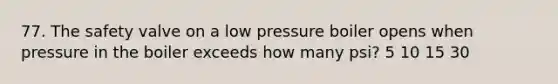 77. The safety valve on a low pressure boiler opens when pressure in the boiler exceeds how many psi? 5 10 15 30