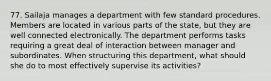 77. Sailaja manages a department with few standard procedures. Members are located in various parts of the state, but they are well connected electronically. The department performs tasks requiring a great deal of interaction between manager and subordinates. When structuring this department, what should she do to most effectively supervise its activities?