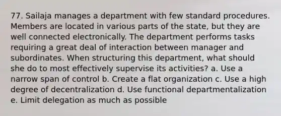 77. Sailaja manages a department with few standard procedures. Members are located in various parts of the state, but they are well connected electronically. The department performs tasks requiring a great deal of interaction between manager and subordinates. When structuring this department, what should she do to most effectively supervise its activities? a. Use a narrow span of control b. Create a flat organization c. Use a high degree of decentralization d. Use functional departmentalization e. Limit delegation as much as possible