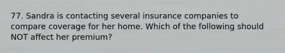 77. Sandra is contacting several insurance companies to compare coverage for her home. Which of the following should NOT affect her premium?