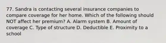 77. Sandra is contacting several insurance companies to compare coverage for her home. Which of the following should NOT affect her premium? A. Alarm system B. Amount of coverage C. Type of structure D. Deductible E. Proximity to a school