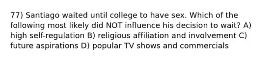 77) Santiago waited until college to have sex. Which of the following most likely did NOT influence his decision to wait? A) high self-regulation B) religious affiliation and involvement C) future aspirations D) popular TV shows and commercials