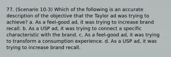 77. (Scenario 10-3) Which of the following is an accurate description of the objective that the Taylor ad was trying to achieve? a. As a feel-good ad, it was trying to increase brand recall. b. As a USP ad, it was trying to connect a specific characteristic with the brand. c. As a feel-good ad, it was trying to transform a consumption experience. d. As a USP ad, it was trying to increase brand recall.