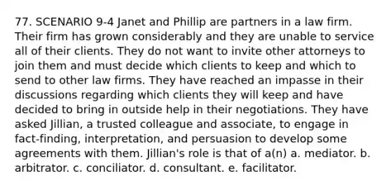 77. SCENARIO 9-4 Janet and Phillip are partners in a law firm. Their firm has grown considerably and they are unable to service all of their clients. They do not want to invite other attorneys to join them and must decide which clients to keep and which to send to other law firms. They have reached an impasse in their discussions regarding which clients they will keep and have decided to bring in outside help in their negotiations. They have asked Jillian, a trusted colleague and associate, to engage in fact-finding, interpretation, and persuasion to develop some agreements with them. Jillian's role is that of a(n) a. mediator. b. arbitrator. c. conciliator. d. consultant. e. facilitator.