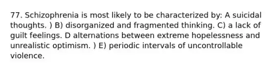 77. Schizophrenia is most likely to be characterized by: A suicidal thoughts. ) B) disorganized and fragmented thinking. C) a lack of guilt feelings. D alternations between extreme hopelessness and unrealistic optimism. ) E) periodic intervals of uncontrollable violence.