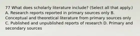 77 What does scholarly literature include? (Select all that apply.) A. Research reports reported in primary sources only B. Conceptual and theoretical literature from primary sources only C. Published and unpublished reports of research D. Primary and secondary sources