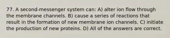 77. A second-messenger system can: A) alter ion flow through the membrane channels. B) cause a series of reactions that result in the formation of new membrane ion channels. C) initiate the production of new proteins. D) All of the answers are correct.