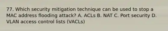 77. Which security mitigation technique can be used to stop a MAC address flooding attack? A. ACLs B. NAT C. Port security D. VLAN access control lists (VACLs)