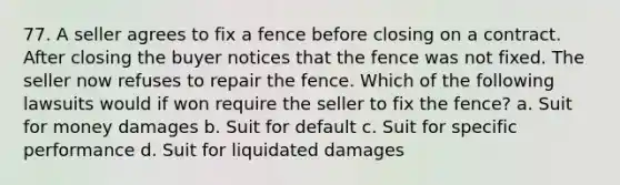 77. A seller agrees to fix a fence before closing on a contract. After closing the buyer notices that the fence was not fixed. The seller now refuses to repair the fence. Which of the following lawsuits would if won require the seller to fix the fence? a. Suit for money damages b. Suit for default c. Suit for specific performance d. Suit for liquidated damages