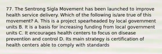 77. The Sentrong Sigla Movement has been launched to improve health service delivery. Which of the following is/are true of this movement? A. This is a project spearheaded by local government units B. It is a basis for increasing funding from local government units C. It encourages health centers to focus on disease prevention and control D. Its main strategy is certification of health centers able to comply with standards