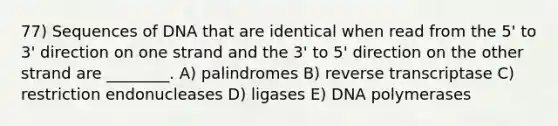 77) Sequences of DNA that are identical when read from the 5' to 3' direction on one strand and the 3' to 5' direction on the other strand are ________. A) palindromes B) reverse transcriptase C) restriction endonucleases D) ligases E) DNA polymerases