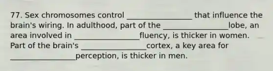 77. Sex chromosomes control _________________ that influence the brain's wiring. In adulthood, part of the _________________lobe, an area involved in _________________fluency, is thicker in women. Part of the brain's _________________cortex, a key area for _________________perception, is thicker in men.